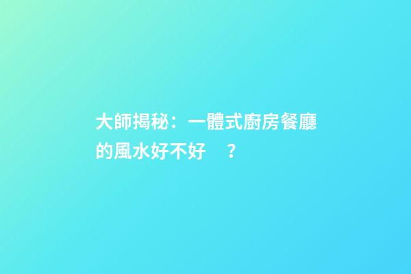 大師揭秘：一體式廚房餐廳的風水好不好？
